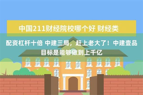 配资杠杆十倍 中建三局，赶上老大了！中建壹品目标是能够做到上千亿