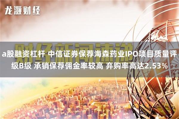 a股融资杠杆 中信证券保荐海森药业IPO项目质量评级B级 承销保荐佣金率较高 弃购率高达2.53%