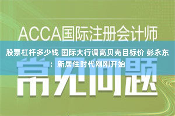 股票杠杆多少钱 国际大行调高贝壳目标价 彭永东：新居住时代刚刚开始