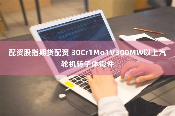 配资股指期货配资 30Cr1Mo1V300MW以上汽轮机转子体锻件