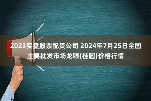 2023实盘股票配资公司 2024年7月25日全国主要批发市场龙眼(桂圆)价格行情