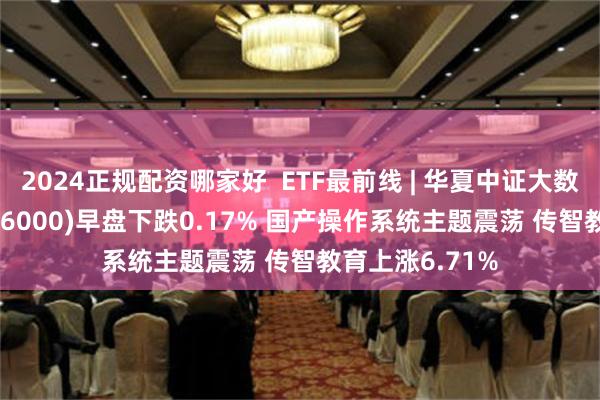 2024正规配资哪家好  ETF最前线 | 华夏中证大数据产业ETF(516000)早盘下跌0.17% 国产操作系统主题震荡 传智教育上涨6.71%