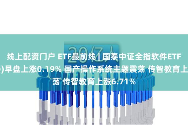 线上配资门户 ETF最前线 | 国泰中证全指软件ETF(515230)早盘上涨0.19% 国产操作系统主题震荡 传智教育上涨6.71%