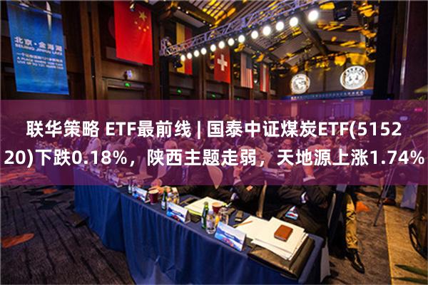 联华策略 ETF最前线 | 国泰中证煤炭ETF(515220)下跌0.18%，陕西主题走弱，天地源上涨1.74%