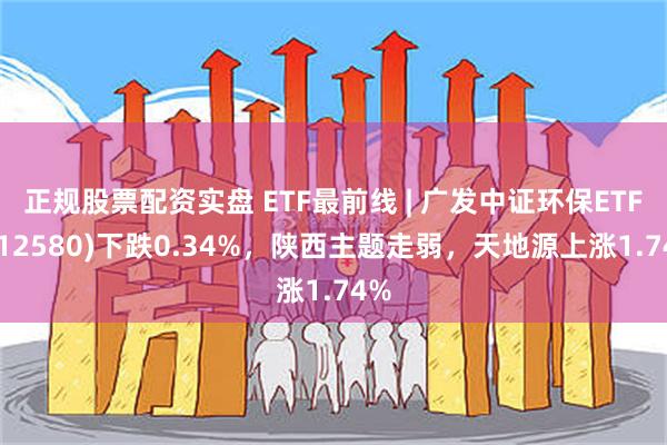 正规股票配资实盘 ETF最前线 | 广发中证环保ETF(512580)下跌0.34%，陕西主题走弱，天地源上涨1.74%