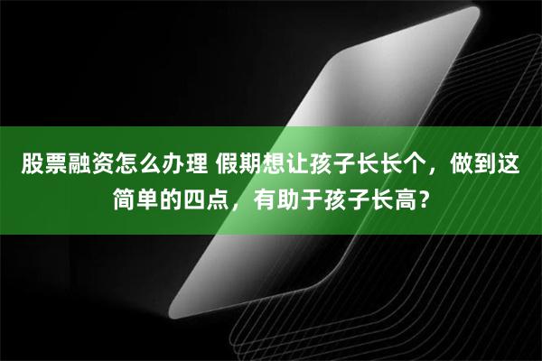 股票融资怎么办理 假期想让孩子长长个，做到这简单的四点，有助于孩子长高？