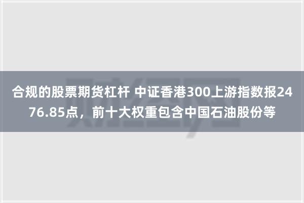 合规的股票期货杠杆 中证香港300上游指数报2476.85点，前十大权重包含中国石油股份等