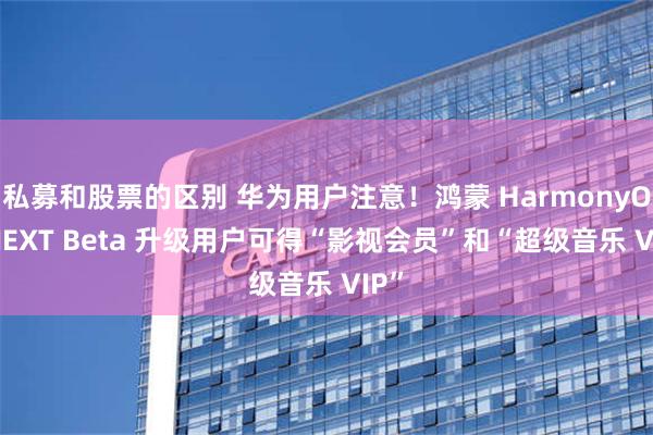 私募和股票的区别 华为用户注意！鸿蒙 HarmonyOS NEXT Beta 升级用户可得“影视会员”和“超级音乐 VIP”