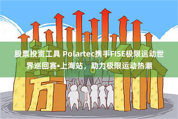 股票投资工具 Polartec携手FISE极限运动世界巡回赛•上海站，助力极限运动热潮