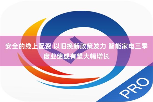 安全的线上配资 以旧换新政策发力 智能家电三季度业绩或有望大幅增长