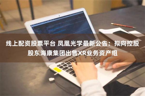 线上配资股票平台 凤凰光学最新公告：拟向控股股东海康集团出售XR业务资产组