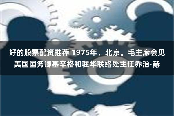 好的股票配资推荐 1975年，北京。毛主席会见美国国务卿基辛格和驻华联络处主任乔治·赫