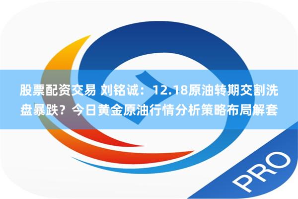 股票配资交易 刘铭诚：12.18原油转期交割洗盘暴跌？今日黄金原油行情分析策略布局解套