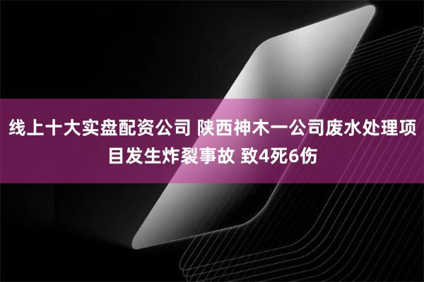 线上十大实盘配资公司 陕西神木一公司废水处理项目发生炸裂事故 致4死6伤