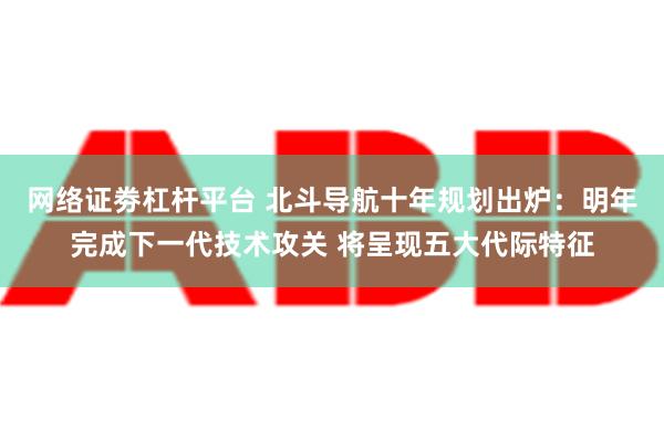 网络证劵杠杆平台 北斗导航十年规划出炉：明年完成下一代技术攻关 将呈现五大代际特征