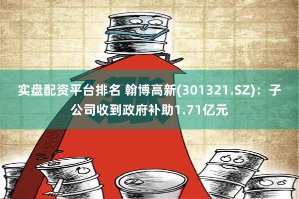 实盘配资平台排名 翰博高新(301321.SZ)：子公司收到政府补助1.71亿元