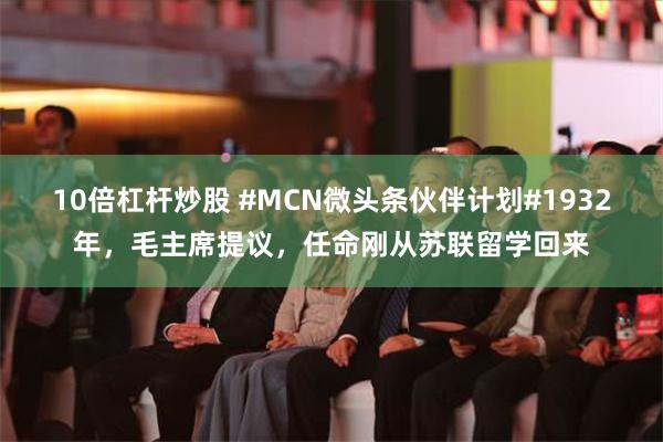 10倍杠杆炒股 #MCN微头条伙伴计划#1932年，毛主席提议，任命刚从苏联留学回来