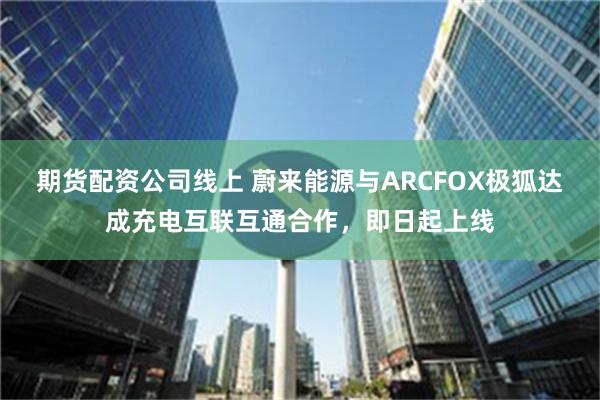 期货配资公司线上 蔚来能源与ARCFOX极狐达成充电互联互通合作，即日起上线