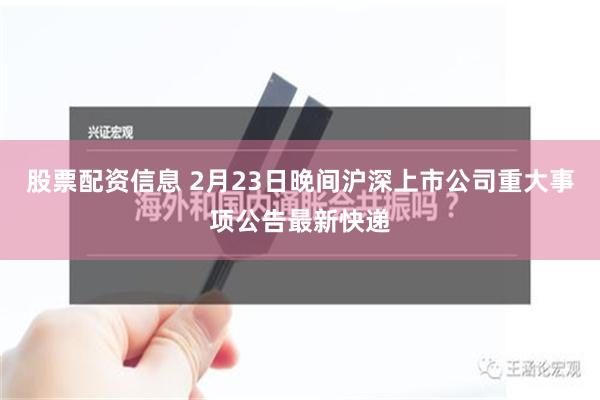 股票配资信息 2月23日晚间沪深上市公司重大事项公告最新快递